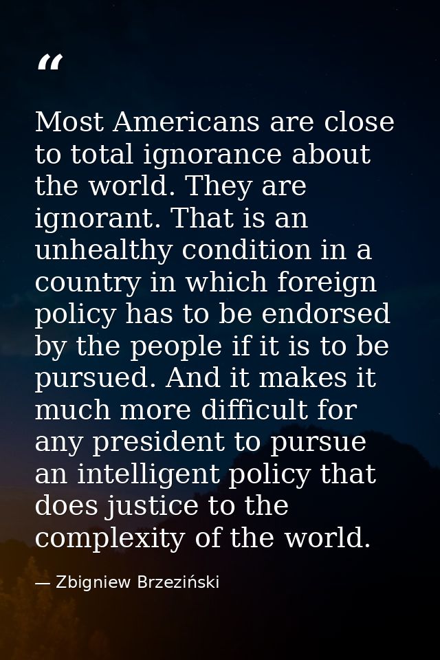Most Americans are close to total ignorance about the world. They are ignorant. That is an unhealthy condition in a coun — Zbigniew Brzeziński