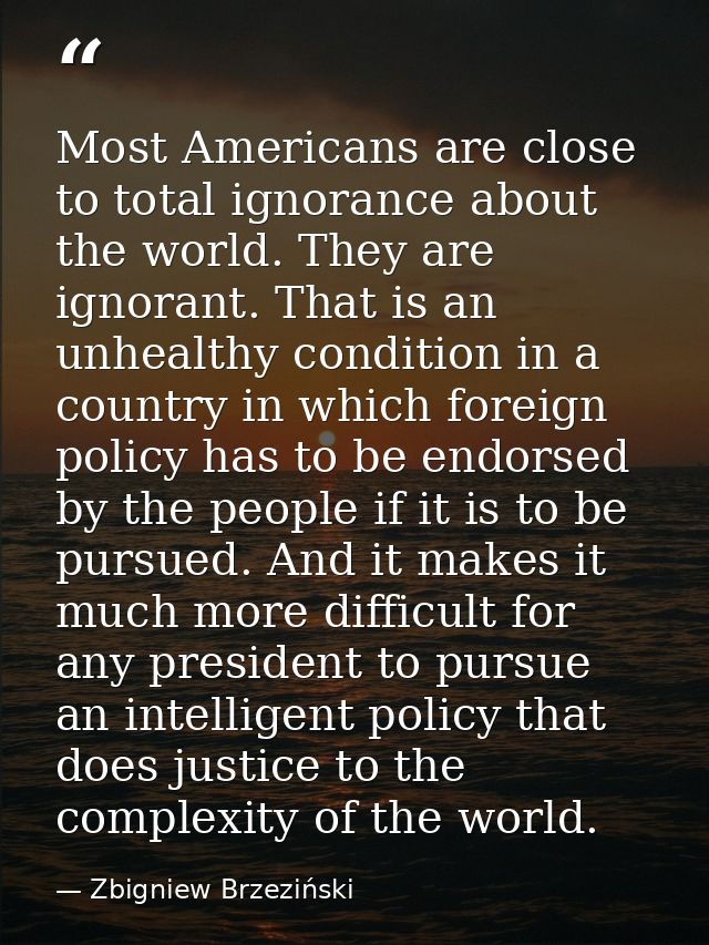 Most Americans are close to total ignorance about the world. They are ignorant. That is an unhealthy condition in a coun — Zbigniew Brzeziński