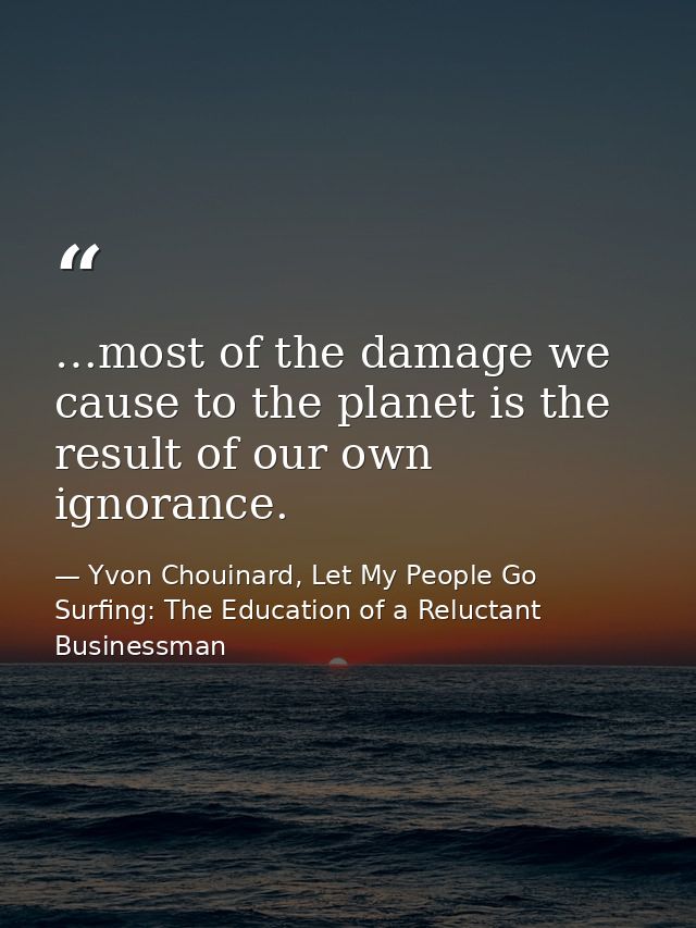 …most of the damage we cause to the planet is the result of our own ignorance. — Yvon Chouinard, Let My People Go Surfing: The Education of a Reluctant Businessman
