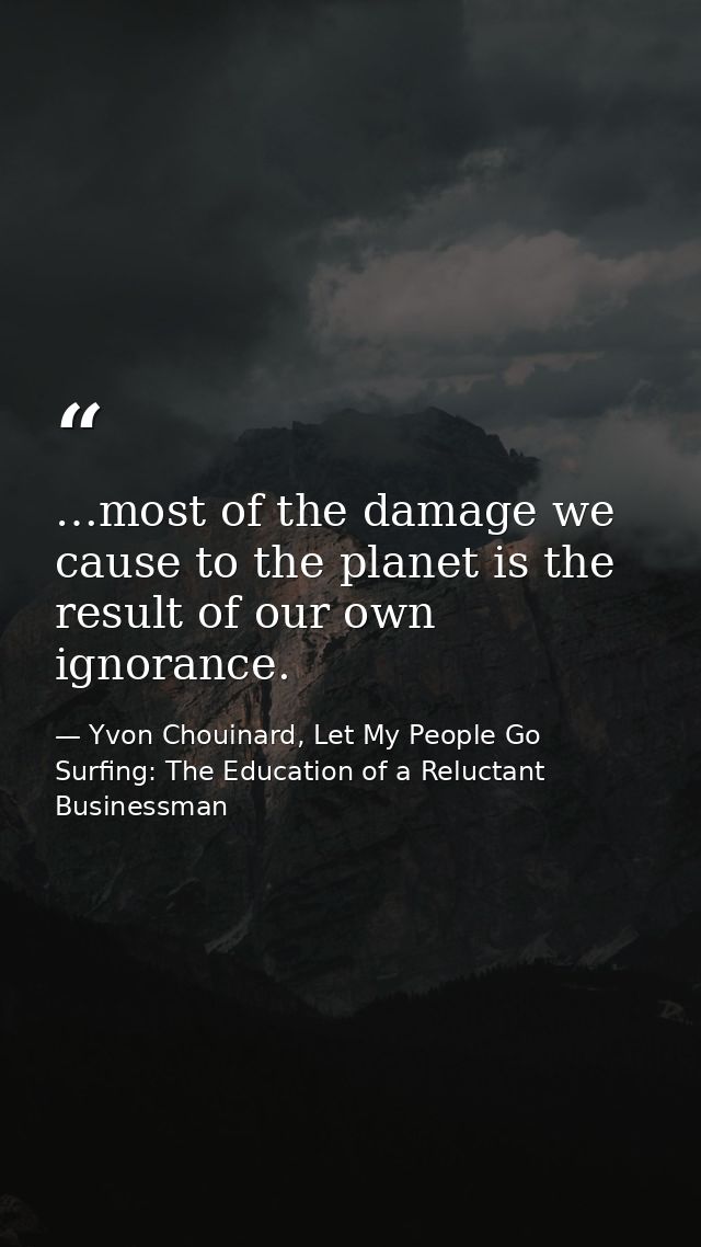 …most of the damage we cause to the planet is the result of our own ignorance. — Yvon Chouinard, Let My People Go Surfing: The Education of a Reluctant Businessman
