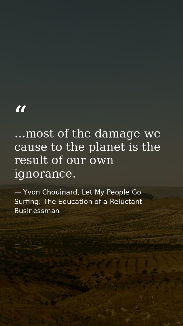 …most of the damage we cause to the planet is the result of our own ignorance. — Yvon Chouinard, Let My People Go Surfing: The Education of a Reluctant Businessman