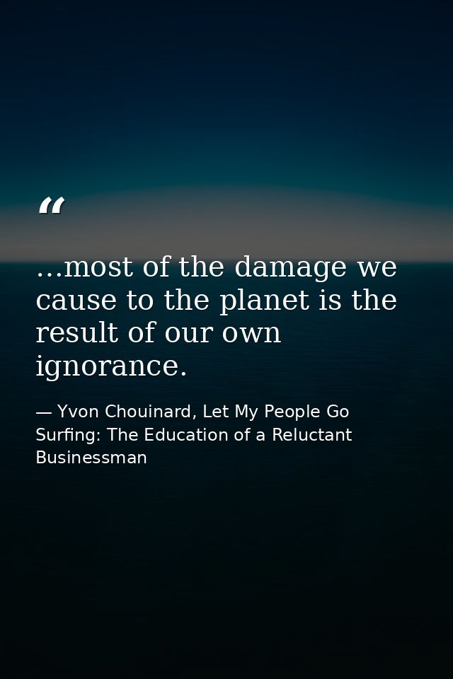…most of the damage we cause to the planet is the result of our own ignorance. — Yvon Chouinard, Let My People Go Surfing: The Education of a Reluctant Businessman