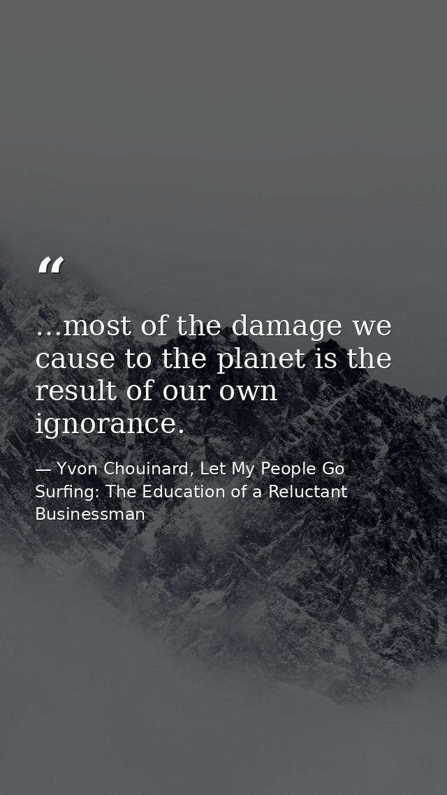 …most of the damage we cause to the planet is the result of our own ignorance. — Yvon Chouinard, Let My People Go Surfing: The Education of a Reluctant Businessman