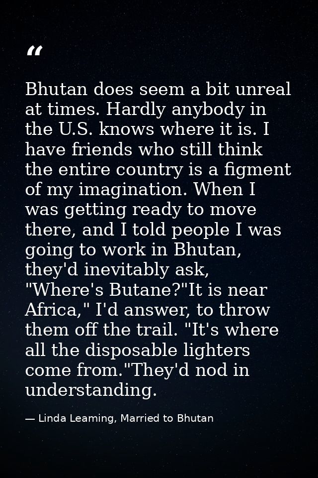 Bhutan does seem a bit unreal at times. Hardly anybody in the U.S. knows where it is. I have friends who still think the — Linda Leaming, Married to Bhutan