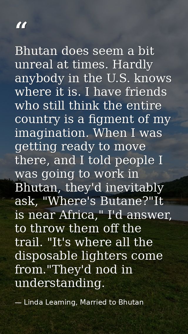 Bhutan does seem a bit unreal at times. Hardly anybody in the U.S. knows where it is. I have friends who still think the — Linda Leaming, Married to Bhutan