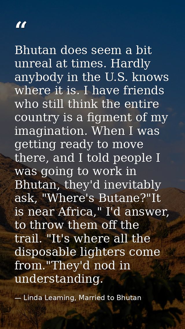 Bhutan does seem a bit unreal at times. Hardly anybody in the U.S. knows where it is. I have friends who still think the — Linda Leaming, Married to Bhutan