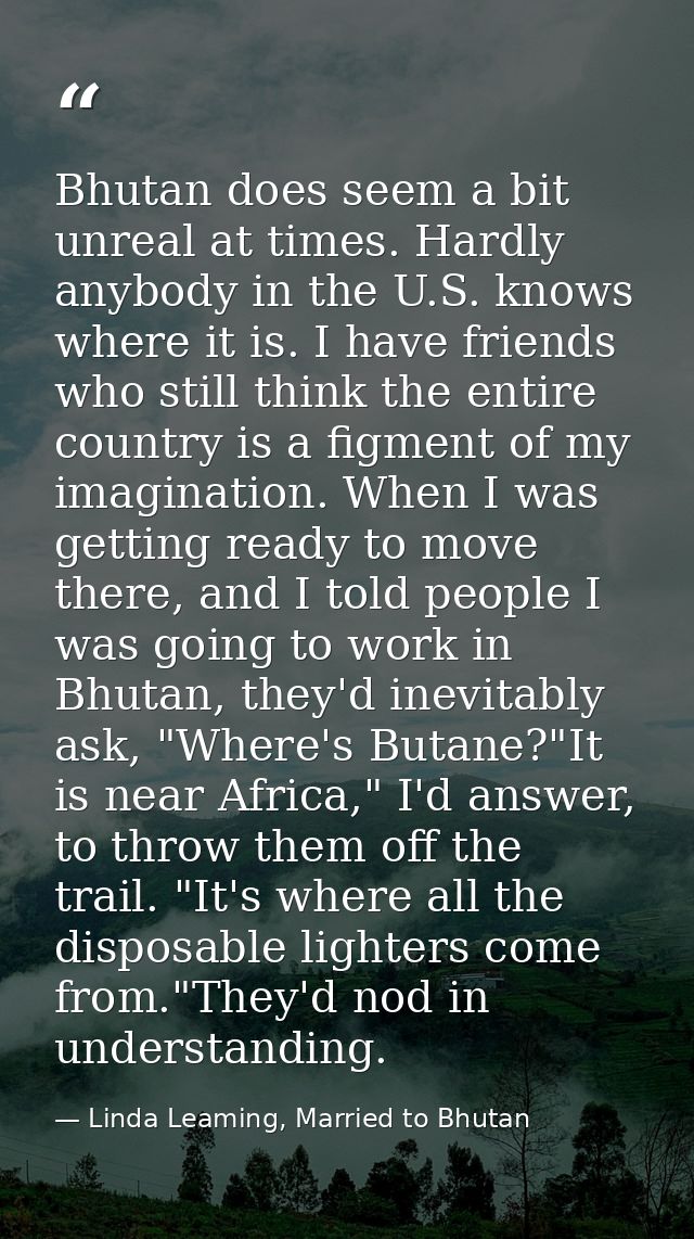 Bhutan does seem a bit unreal at times. Hardly anybody in the U.S. knows where it is. I have friends who still think the — Linda Leaming, Married to Bhutan