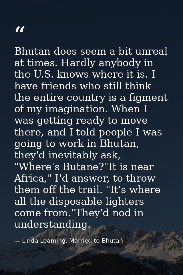 Bhutan does seem a bit unreal at times. Hardly anybody in the U.S. knows where it is. I have friends who still think the — Linda Leaming, Married to Bhutan
