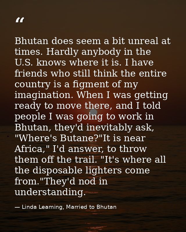 Bhutan does seem a bit unreal at times. Hardly anybody in the U.S. knows where it is. I have friends who still think the — Linda Leaming, Married to Bhutan