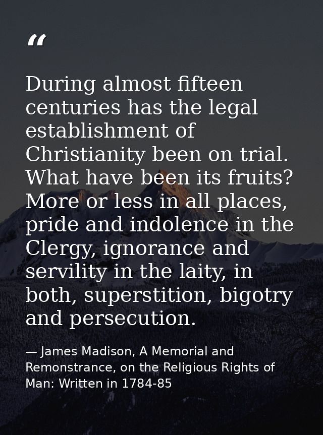 During almost fifteen centuries has the legal establishment of Christianity been on trial. What have been its fruits? Mo — James Madison, A Memorial and Remonstrance, on the Religious Rights of Man: Written in 1784-85