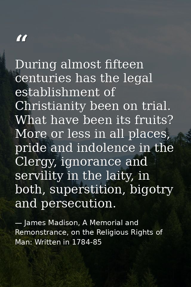During almost fifteen centuries has the legal establishment of Christianity been on trial. What have been its fruits? Mo — James Madison, A Memorial and Remonstrance, on the Religious Rights of Man: Written in 1784-85