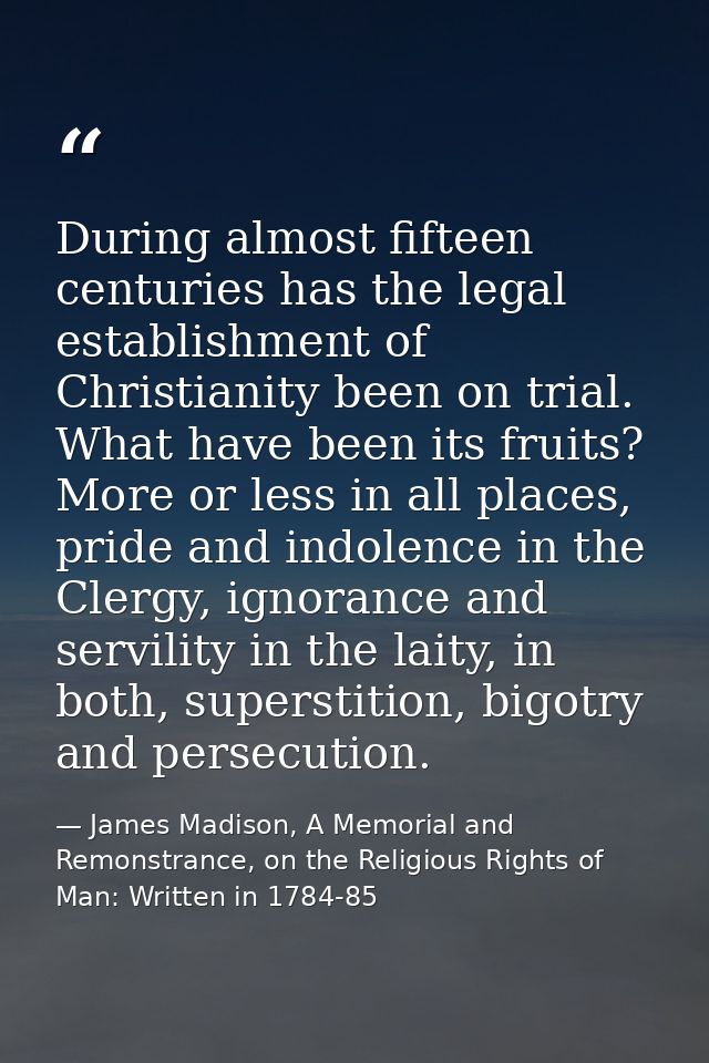 During almost fifteen centuries has the legal establishment of Christianity been on trial. What have been its fruits? Mo — James Madison, A Memorial and Remonstrance, on the Religious Rights of Man: Written in 1784-85