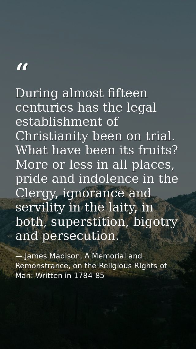 During almost fifteen centuries has the legal establishment of Christianity been on trial. What have been its fruits? Mo — James Madison, A Memorial and Remonstrance, on the Religious Rights of Man: Written in 1784-85