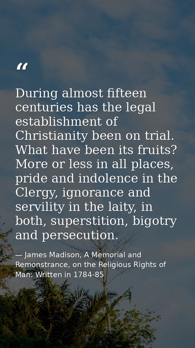 During almost fifteen centuries has the legal establishment of Christianity been on trial. What have been its fruits? Mo — James Madison, A Memorial and Remonstrance, on the Religious Rights of Man: Written in 1784-85