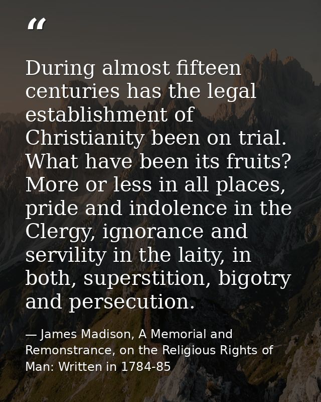 During almost fifteen centuries has the legal establishment of Christianity been on trial. What have been its fruits? Mo — James Madison, A Memorial and Remonstrance, on the Religious Rights of Man: Written in 1784-85