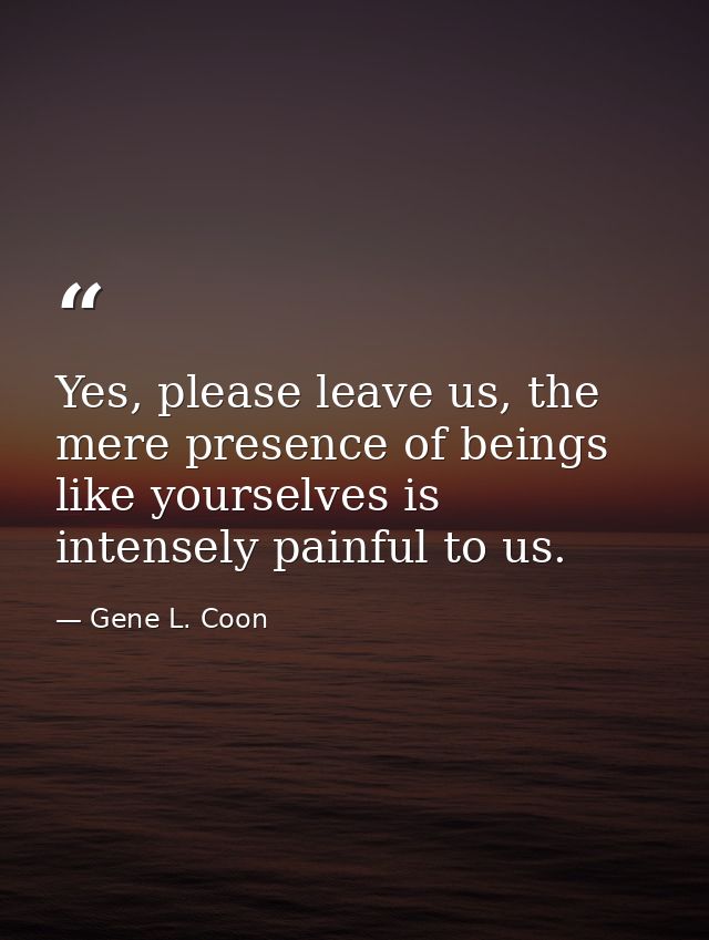 Yes, please leave us, the mere presence of beings like yourselves is intensely painful to us. — Gene L. Coon