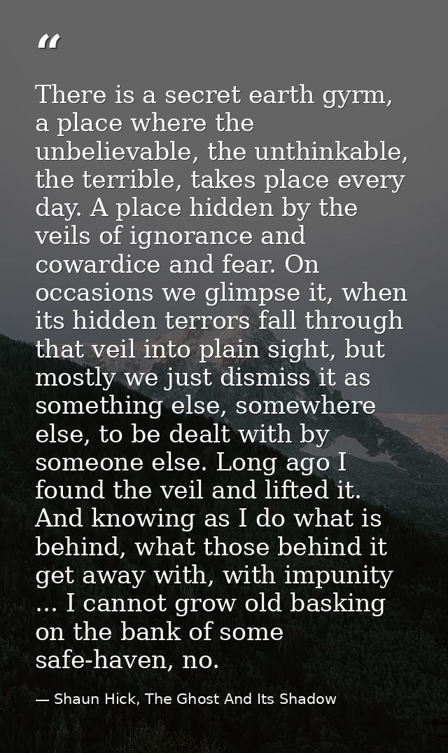 There is a secret earth gyrm, a place where the unbelievable, the unthinkable, the terrible, takes place every day. A pl — Shaun Hick, The Ghost And Its Shadow