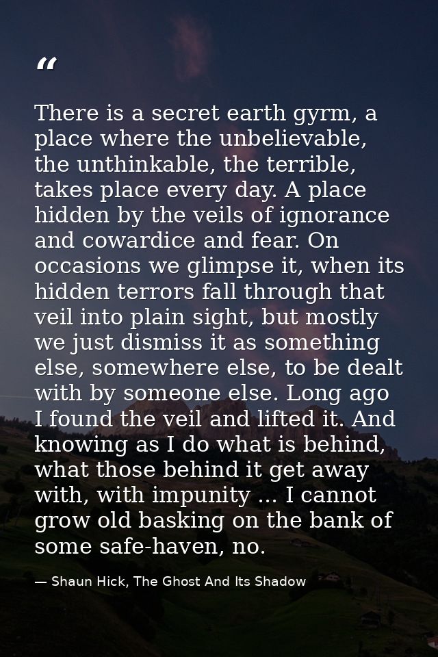There is a secret earth gyrm, a place where the unbelievable, the unthinkable, the terrible, takes place every day. A pl — Shaun Hick, The Ghost And Its Shadow