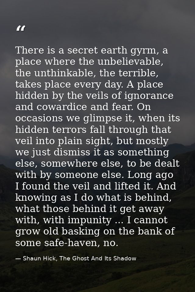 There is a secret earth gyrm, a place where the unbelievable, the unthinkable, the terrible, takes place every day. A pl — Shaun Hick, The Ghost And Its Shadow