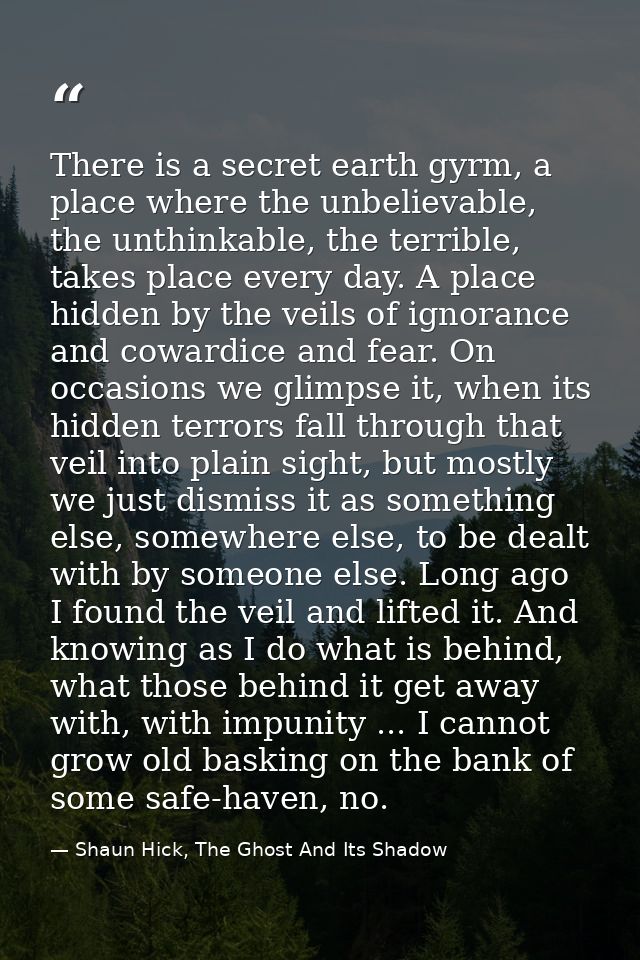 There is a secret earth gyrm, a place where the unbelievable, the unthinkable, the terrible, takes place every day. A pl — Shaun Hick, The Ghost And Its Shadow