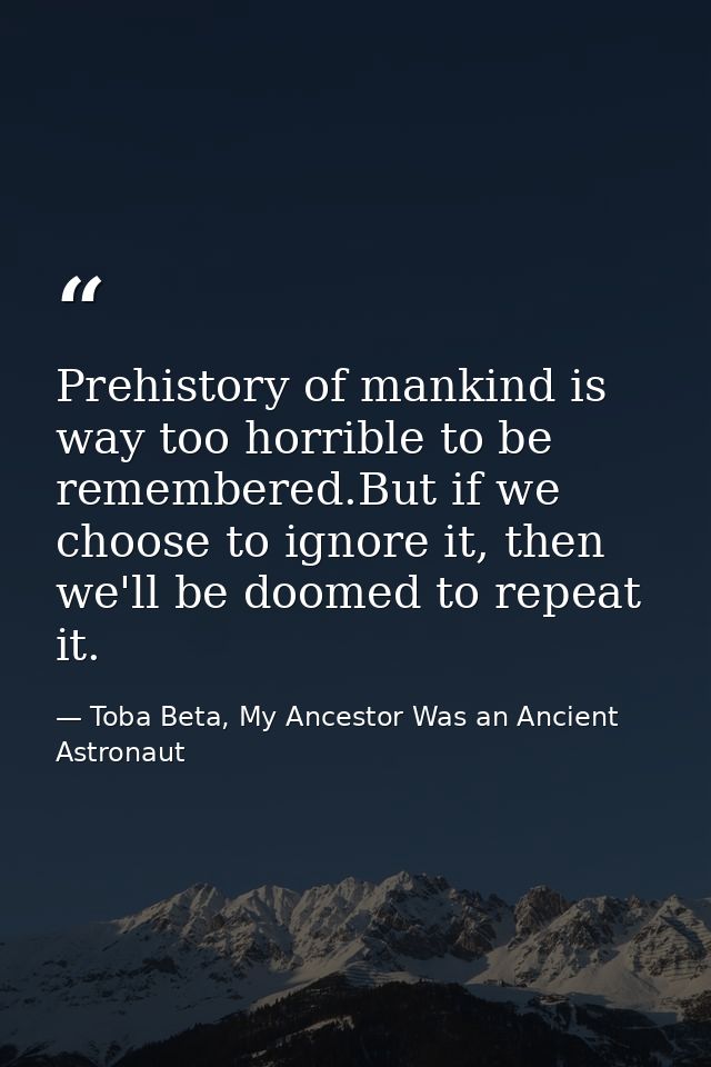 Prehistory of mankind is way too horrible to be remembered.But if we choose to ignore it, then we'll be doomed to repeat — Toba Beta, My Ancestor Was an Ancient Astronaut