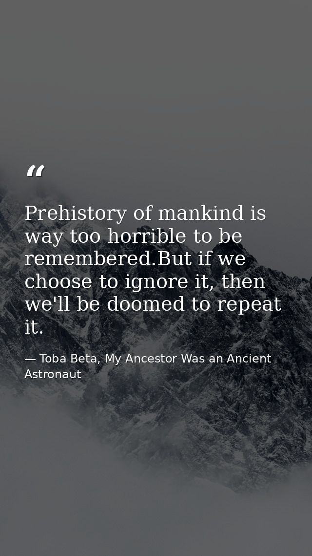 Prehistory of mankind is way too horrible to be remembered.But if we choose to ignore it, then we'll be doomed to repeat — Toba Beta, My Ancestor Was an Ancient Astronaut