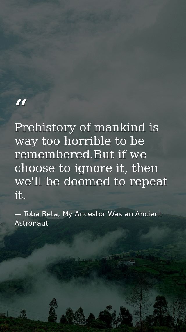 Prehistory of mankind is way too horrible to be remembered.But if we choose to ignore it, then we'll be doomed to repeat — Toba Beta, My Ancestor Was an Ancient Astronaut