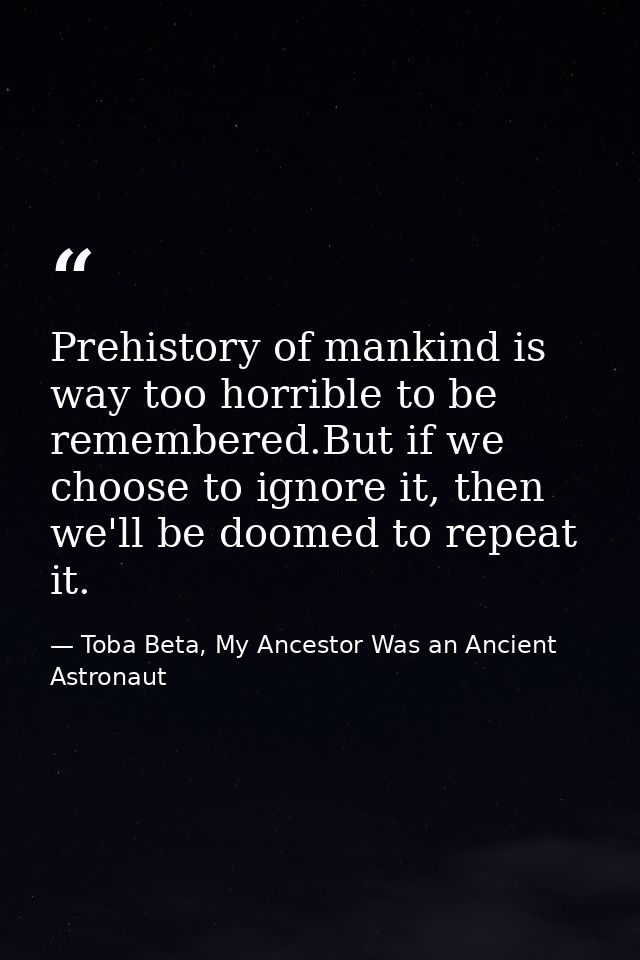 Prehistory of mankind is way too horrible to be remembered.But if we choose to ignore it, then we'll be doomed to repeat — Toba Beta, My Ancestor Was an Ancient Astronaut