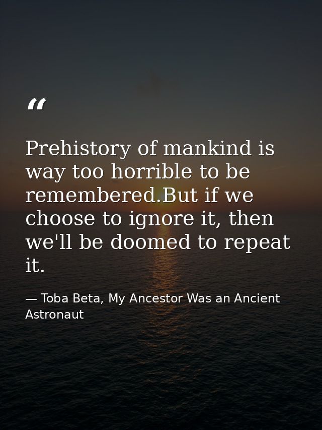 Prehistory of mankind is way too horrible to be remembered.But if we choose to ignore it, then we'll be doomed to repeat — Toba Beta, My Ancestor Was an Ancient Astronaut