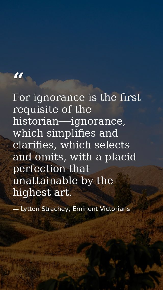 For ignorance is the first requisite of the historian──ignorance, which simplifies and clarifies, which selects and omit — Lytton Strachey, Eminent Victorians