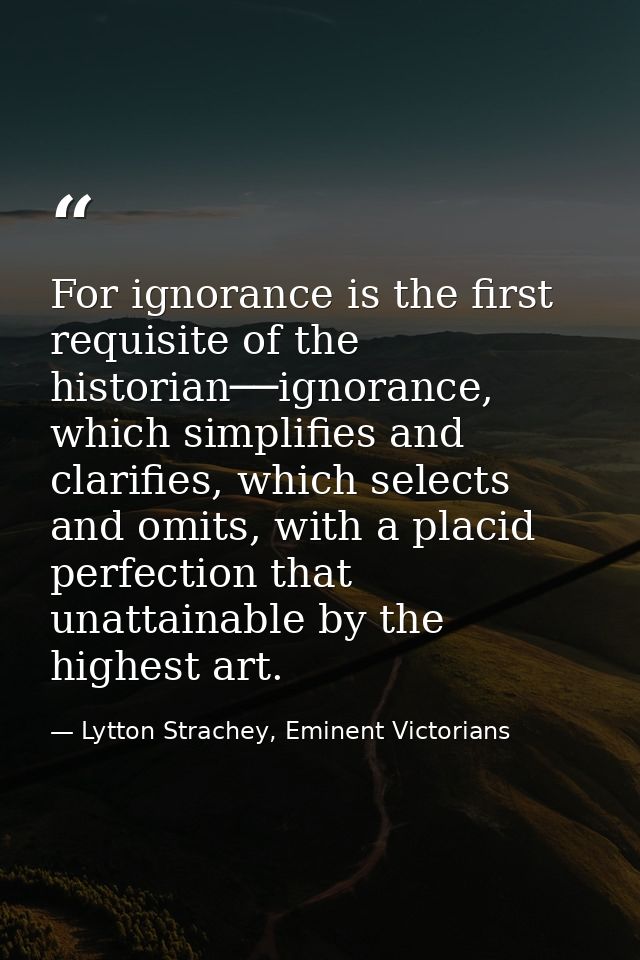 For ignorance is the first requisite of the historian──ignorance, which simplifies and clarifies, which selects and omit — Lytton Strachey, Eminent Victorians