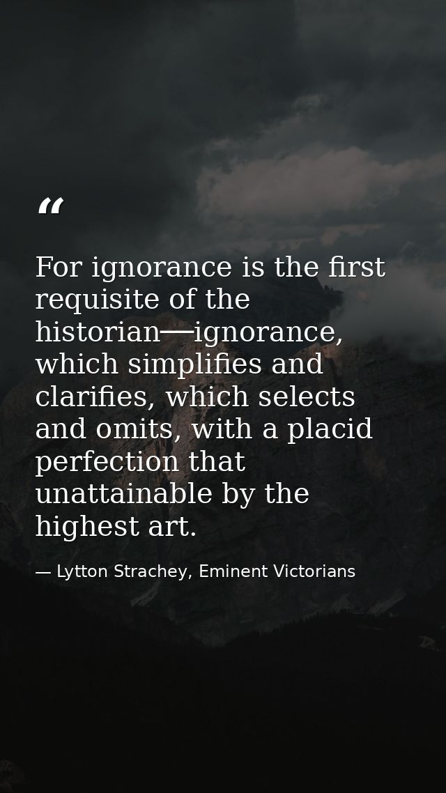 For ignorance is the first requisite of the historian──ignorance, which simplifies and clarifies, which selects and omit — Lytton Strachey, Eminent Victorians