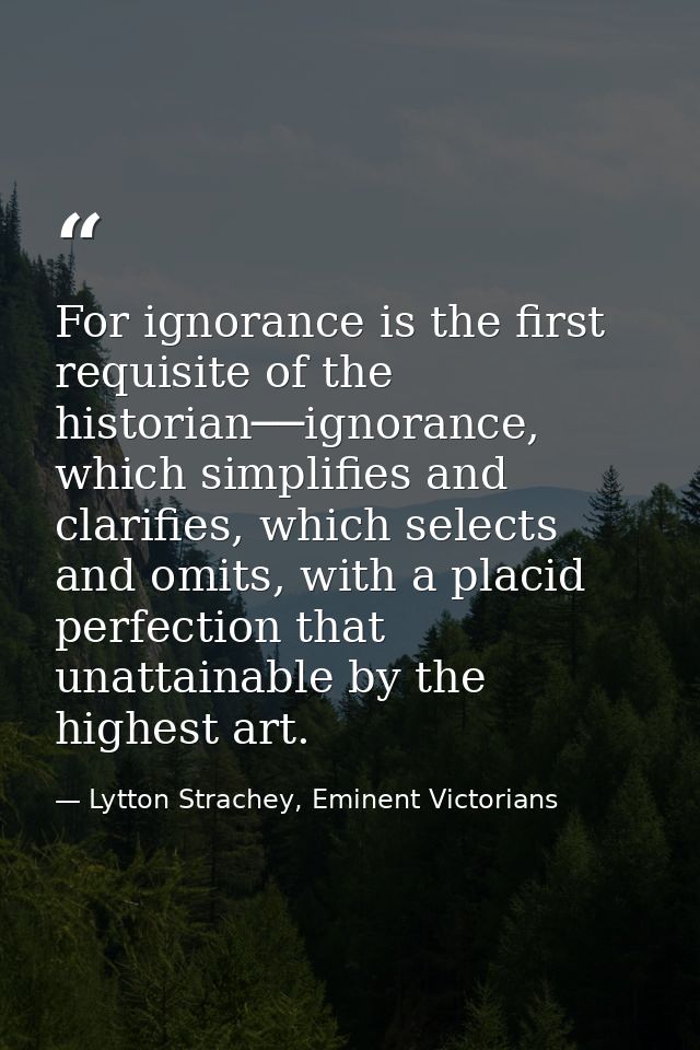 For ignorance is the first requisite of the historian──ignorance, which simplifies and clarifies, which selects and omit — Lytton Strachey, Eminent Victorians