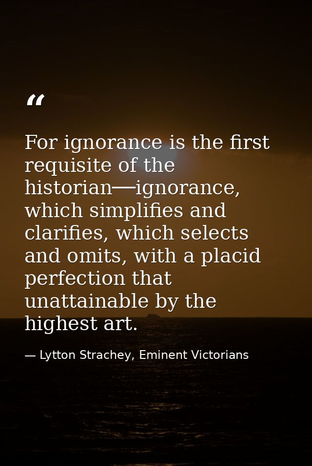 For ignorance is the first requisite of the historian──ignorance, which simplifies and clarifies, which selects and omit — Lytton Strachey, Eminent Victorians