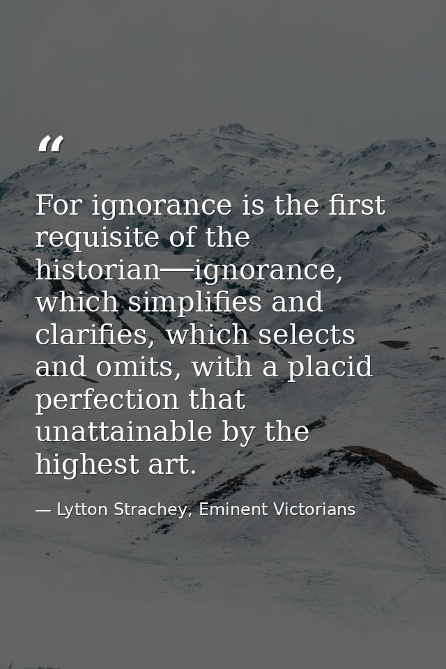 For ignorance is the first requisite of the historian──ignorance, which simplifies and clarifies, which selects and omit — Lytton Strachey, Eminent Victorians