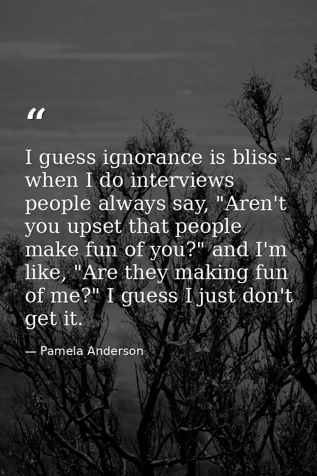 I guess ignorance is bliss - when I do interviews people always say, "Aren't you upset that people make fun of you?" and — Pamela Anderson