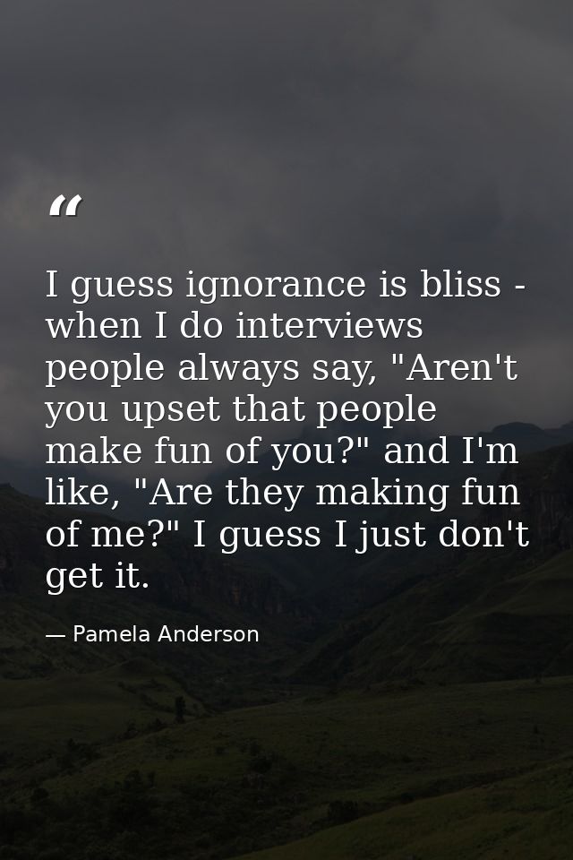 I guess ignorance is bliss - when I do interviews people always say, "Aren't you upset that people make fun of you?" and — Pamela Anderson