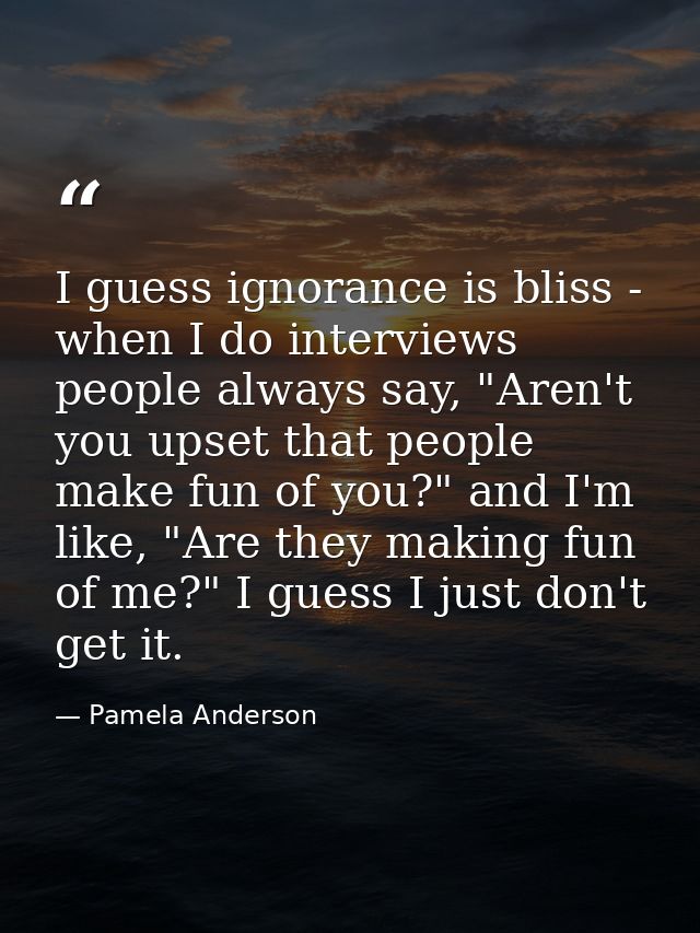 I guess ignorance is bliss - when I do interviews people always say, "Aren't you upset that people make fun of you?" and — Pamela Anderson