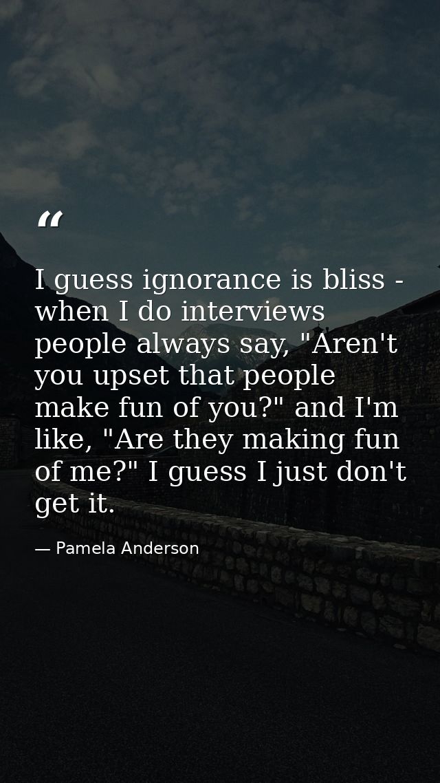 I guess ignorance is bliss - when I do interviews people always say, "Aren't you upset that people make fun of you?" and — Pamela Anderson