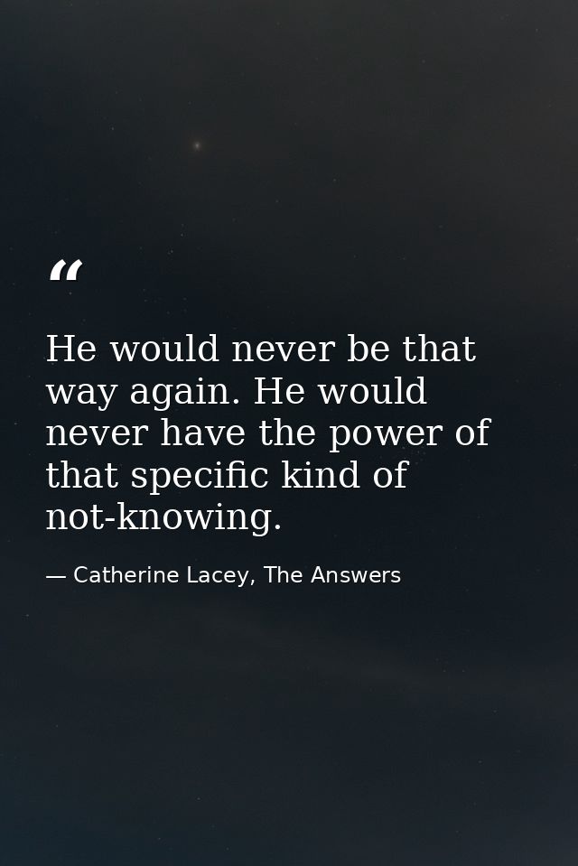 He would never be that way again. He would never have the power of that specific kind of not-knowing. — Catherine Lacey, The Answers
