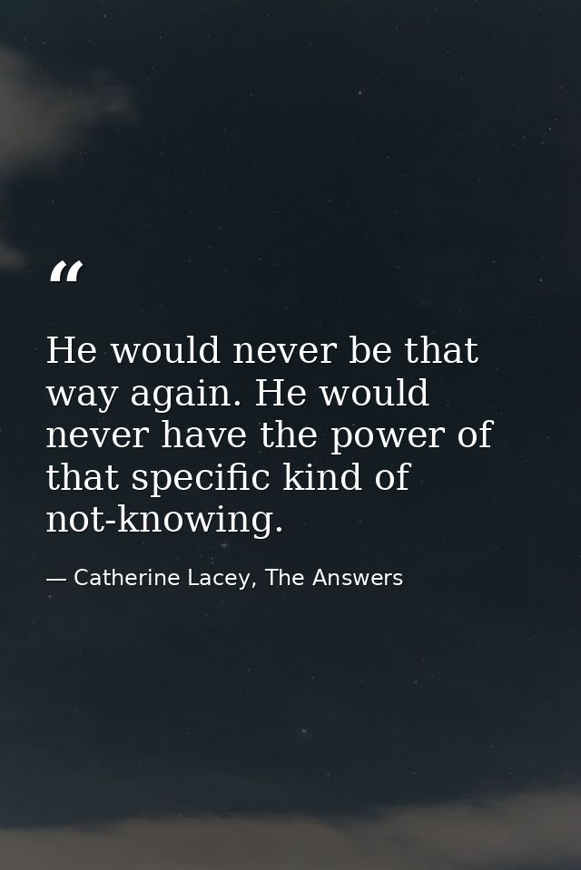 He would never be that way again. He would never have the power of that specific kind of not-knowing. — Catherine Lacey, The Answers