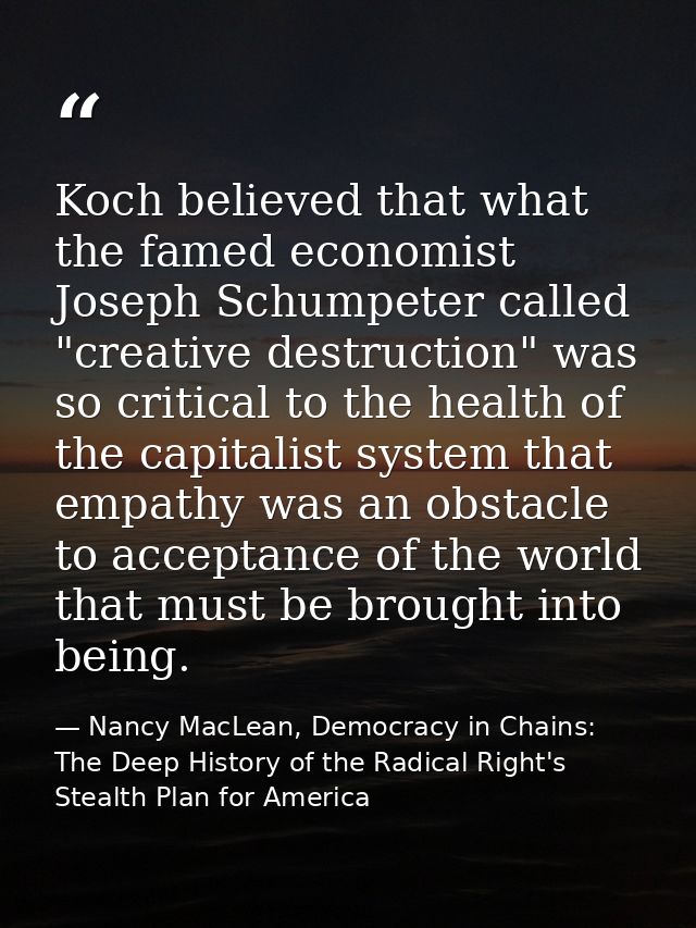 Koch believed that what the famed economist Joseph Schumpeter called "creative destruction" was so critical to the healt — Nancy MacLean, Democracy in Chains: The Deep History of the Radical Right's Stealth Plan for America