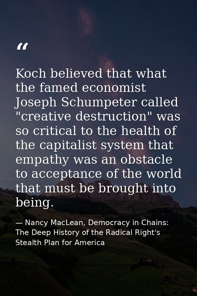 Koch believed that what the famed economist Joseph Schumpeter called "creative destruction" was so critical to the healt — Nancy MacLean, Democracy in Chains: The Deep History of the Radical Right's Stealth Plan for America