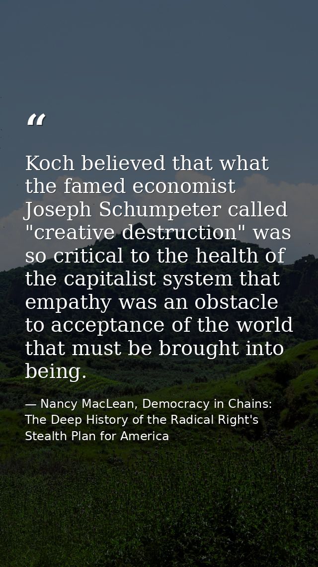 Koch believed that what the famed economist Joseph Schumpeter called "creative destruction" was so critical to the healt — Nancy MacLean, Democracy in Chains: The Deep History of the Radical Right's Stealth Plan for America