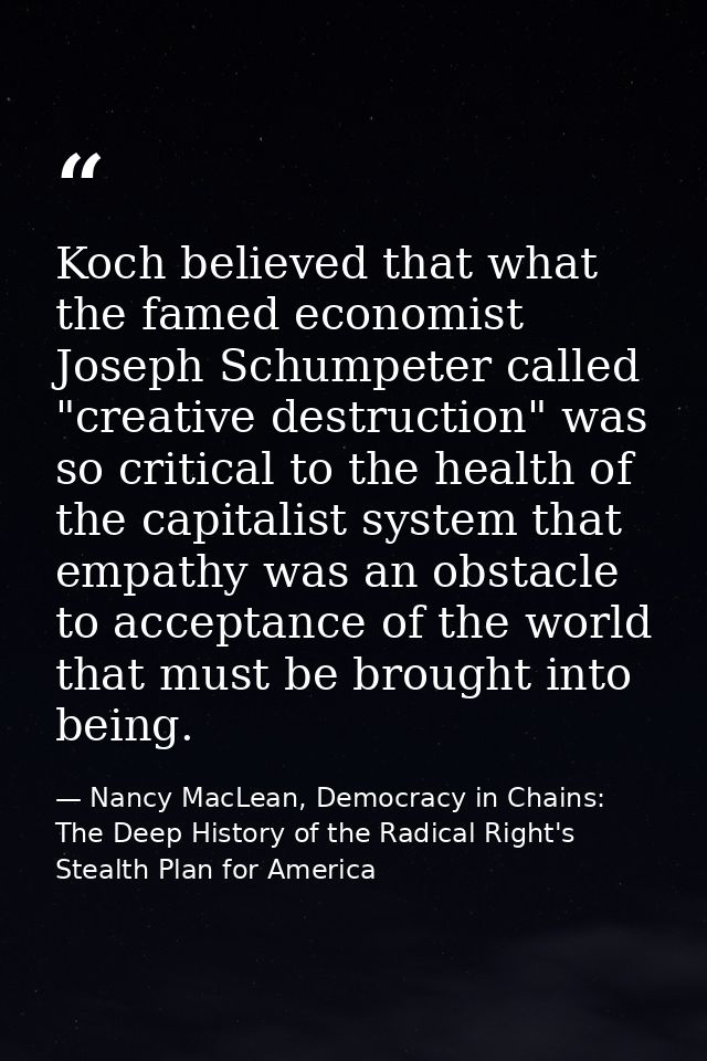 Koch believed that what the famed economist Joseph Schumpeter called "creative destruction" was so critical to the healt — Nancy MacLean, Democracy in Chains: The Deep History of the Radical Right's Stealth Plan for America
