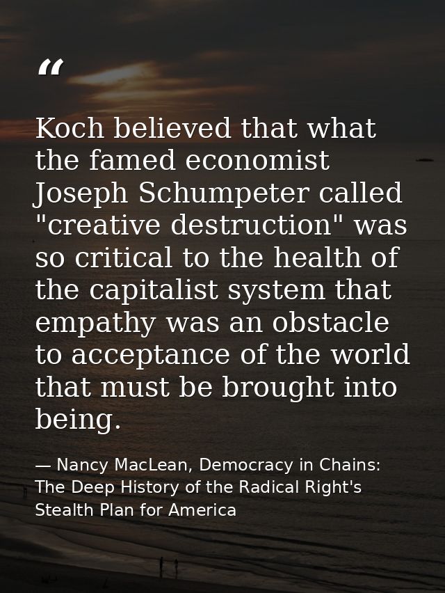 Koch believed that what the famed economist Joseph Schumpeter called "creative destruction" was so critical to the healt — Nancy MacLean, Democracy in Chains: The Deep History of the Radical Right's Stealth Plan for America
