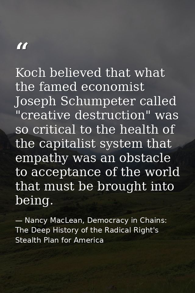 Koch believed that what the famed economist Joseph Schumpeter called "creative destruction" was so critical to the healt — Nancy MacLean, Democracy in Chains: The Deep History of the Radical Right's Stealth Plan for America