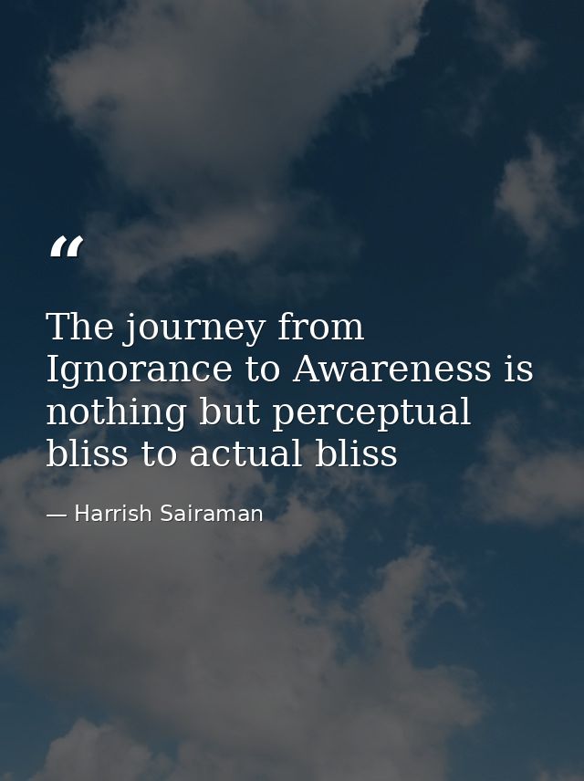 The journey from Ignorance to Awareness is nothing but perceptual bliss to actual bliss — Harrish Sairaman