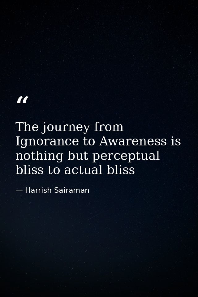 The journey from Ignorance to Awareness is nothing but perceptual bliss to actual bliss — Harrish Sairaman