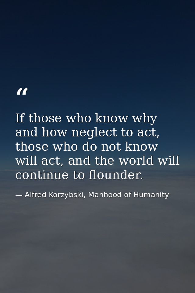 If those who know why and how neglect to act, those who do not know will act, and the world will continue to flounder. — Alfred Korzybski, Manhood of Humanity